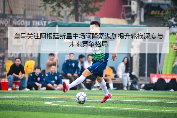 皇马关注阿根廷新星中场阿隆索谋划提升轮换深度与未来竞争格局